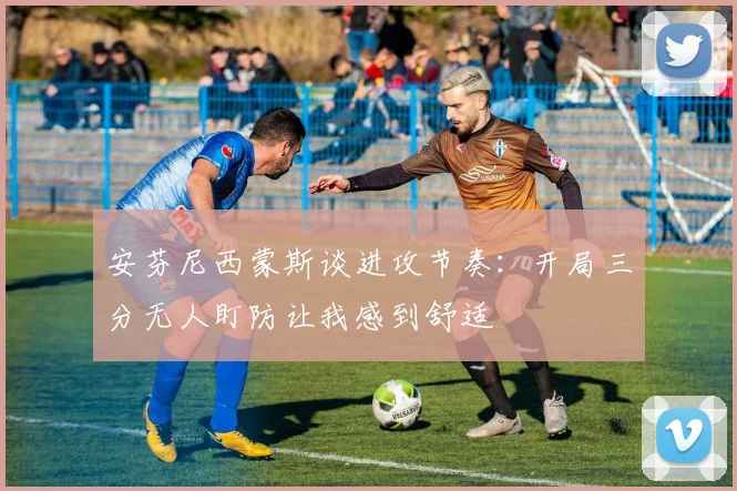 安芬尼西蒙斯谈进攻节奏：开局三分无人盯防让我感到舒适