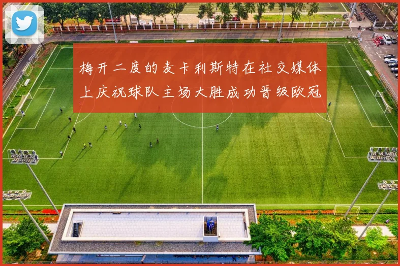 梅开二度的麦卡利斯特在社交媒体上庆祝球队主场大胜成功晋级欧冠16强