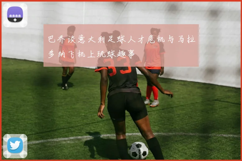 巴乔谈意大利足球人才危机与马拉多纳飞机上玩球趣事