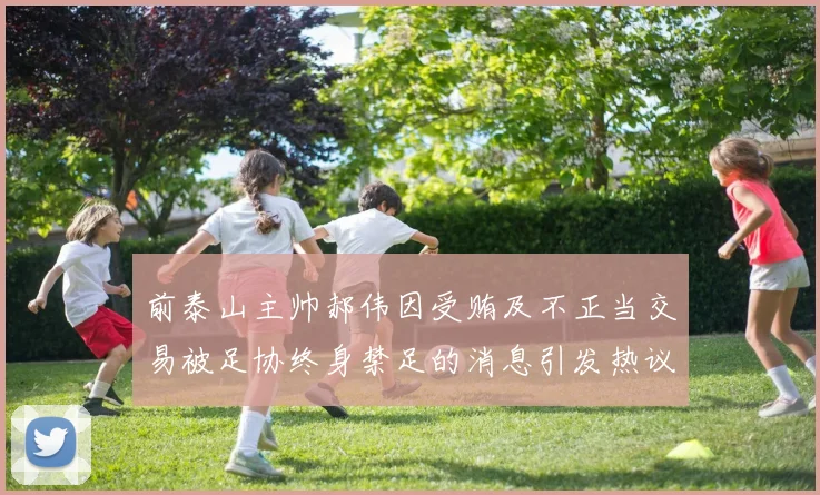 前泰山主帅郝伟因受贿及不正当交易被足协终身禁足的消息引发热议