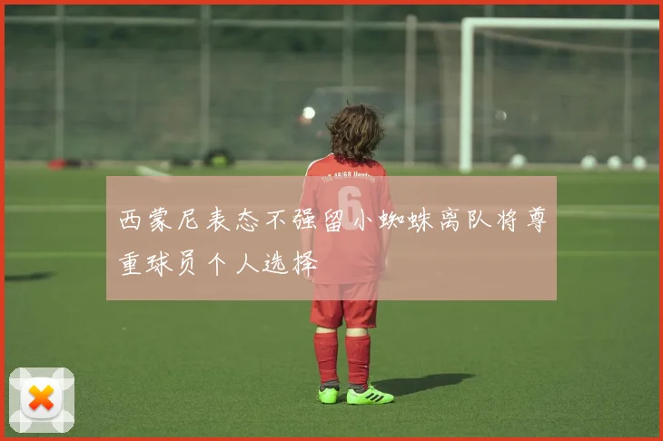 西蒙尼表态不强留小蜘蛛离队将尊重球员个人选择