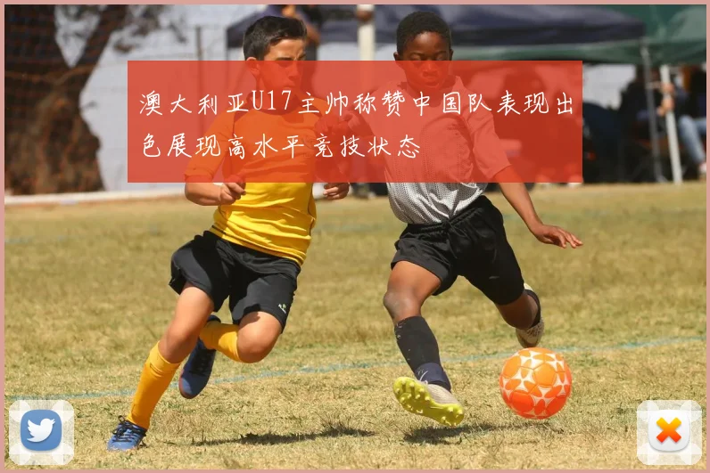 澳大利亚U17主帅称赞中国队表现出色展现高水平竞技状态