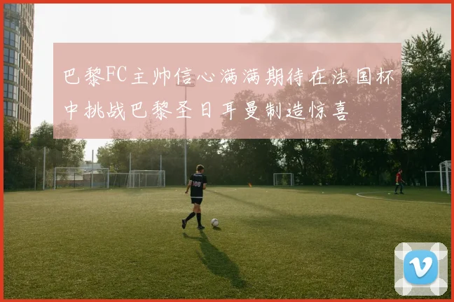 巴黎FC主帅信心满满期待在法国杯中挑战巴黎圣日耳曼制造惊喜