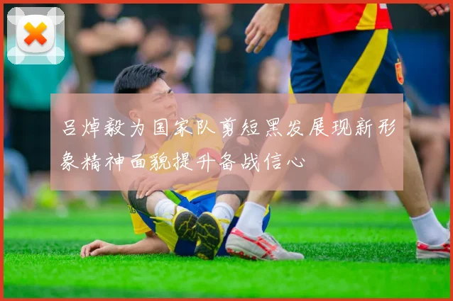 吕焯毅为国家队剪短黑发展现新形象精神面貌提升备战信心
