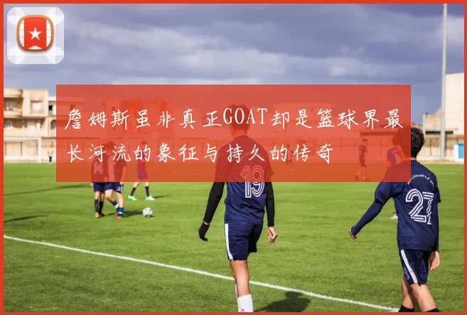 詹姆斯虽非真正GOAT却是篮球界最长河流的象征与持久的传奇