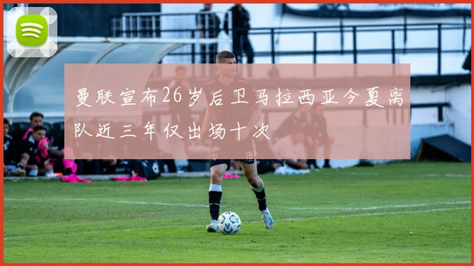曼联宣布26岁后卫马拉西亚今夏离队近三年仅出场十次