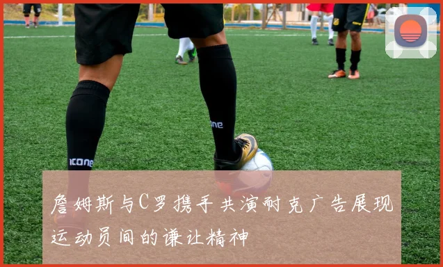 詹姆斯与C罗携手共演耐克广告展现运动员间的谦让精神