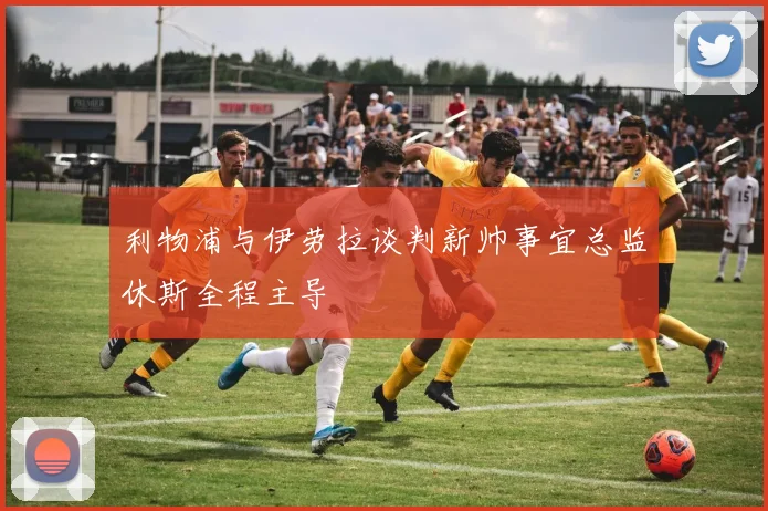利物浦与伊劳拉谈判新帅事宜总监休斯全程主导