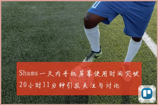 Shams一天内手机屏幕使用时间突破20小时11分钟引发关注与讨论