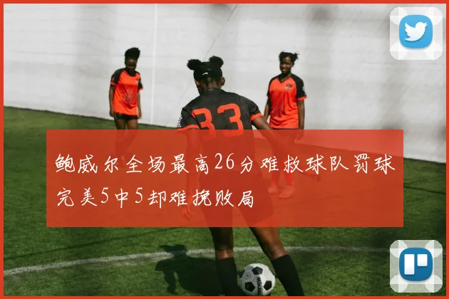 鲍威尔全场最高26分难救球队罚球完美5中5却难挽败局