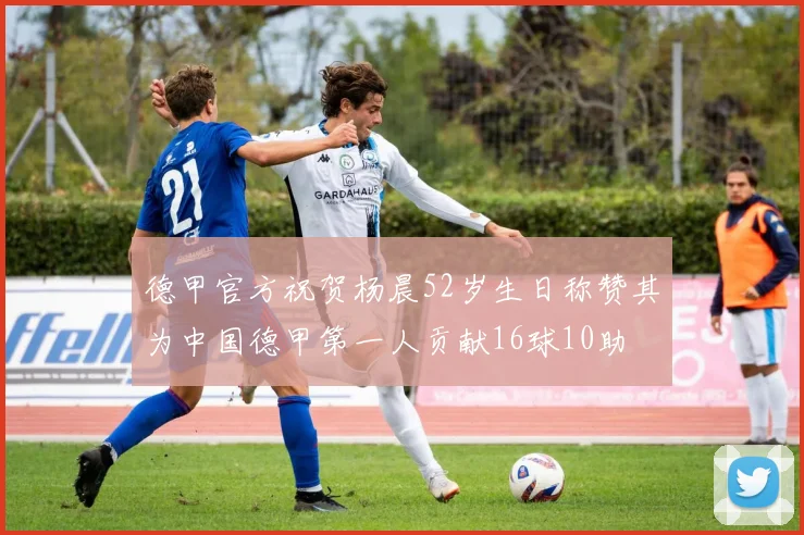 德甲官方祝贺杨晨52岁生日称赞其为中国德甲第一人贡献16球10助